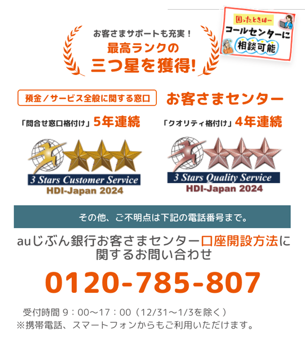 02　お客さまサポートも充実！　最高ランクの三つ星を獲得！　困った時は…コールセンターに相談可能　預金／サービス全般に関する窓口お客さまセンター　「問合せ窓口格付け」5年連続　「クオリティ格付け」4年連続　その他、ご不明点は下記の電話番号まで。　auじぶん銀行お客さまセンター口座開設方法に関するお問い合わせ　0120-785-807　受付時間 9：00～17：00（12/31～1/3を除く）　※携帯電話、スマートフォンからもご利用いただけます。