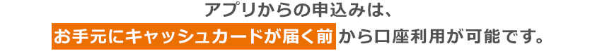 アプリからの申込みは、お手元にキャッシュカードが届く前から口座利用が可能です。