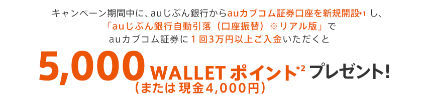 キャンペーン期間中に、auじぶん銀行からauカブコム証券口座を新規開設*1し、「auじぶん銀行自動引落（口座振替）※リアル版」でauカブコム証券に3万円以上ご入金いただくと5,000 WALLET ポイント（または現金4,000円）*2 プレゼント！ 