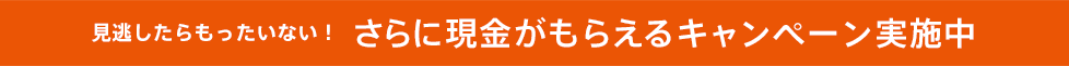 見逃したらもったいない！さらに現金がもらえるキャンペーン実施中