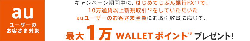 キャンペーン期間中に、はじめてじぶん銀行FX*1で、10万通貨以上新規取引＊2をしていただいたお客さま全員にお取引数量に応じて、最大1万WALLET ポイント*3プレゼント！