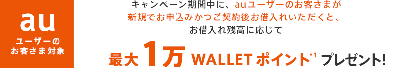 キャンペーン期間中に、auユーザーのお客さまが新規でお申込みかつご契約後お借入れいただくと、お借入残高に応じて最大1万 WALLET ポイント*1プレゼント！ 
