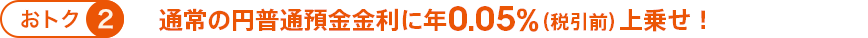 おトク② 通常の円普通預金金利に年0.05％（税引前）上乗せ！