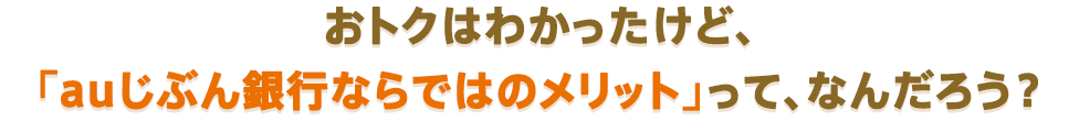 おトクはわかったけど、「auじぶん銀行ならではのメリット」って、なんだろう？