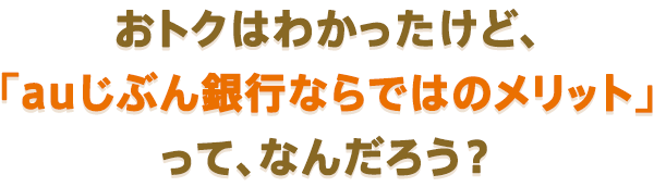 おトクはわかったけど、「auじぶん銀行ならではのメリット」って、なんだろう？