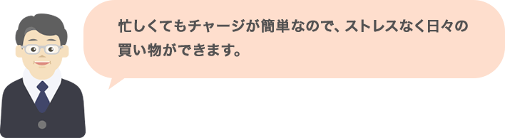 忙しくてもチャージが簡単なので、ストレスなく日々の買い物ができます。