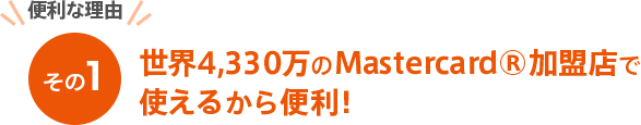 [便利な理由その１] 世界4,330万のMastercard®加盟店で使えるから便利！