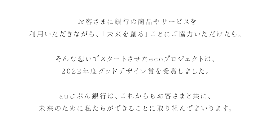 お客さまに銀行の商品やサービスを利用いただきながら、「未来を創る」ことにご協力いただけたら。そんな想いでスタートさせたecoプロジェクトは、2022年度グッドデザイン賞を受賞しました。auじぶん銀行は、これからもお客さまと共に、未来のために私たちができることに取り組んでまいります。