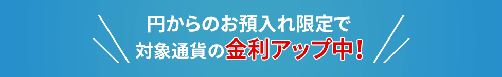 円からのお預入れ限定で対象通貨の金利アップ中！