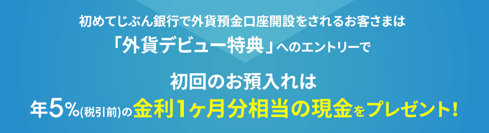 初めてじぶん銀行で外貨預金口座を開設されるお客さまは「外貨デビュー特典」へのエントリーで初回のお預入れは、金利に加えて、年5％（税引前）の金利1ヶ月相当分の現金プレゼント！