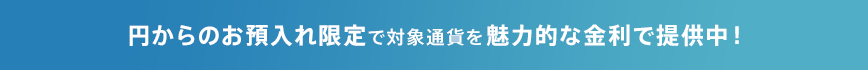 円からのお預入れ限定で対象通貨を魅力的な金利で提供中！