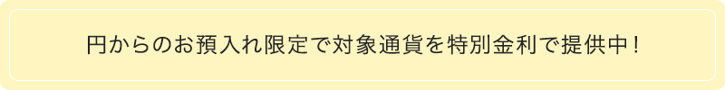 円からのお預入れ限定で対象通貨を特別金利で提供中!