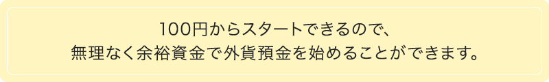 100円からスタートできるので、無理なく余裕資金で外貨預金を始めることができます。