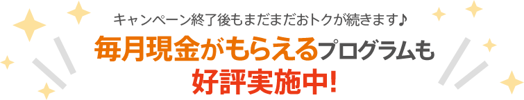 キャンペーン終了後もまだまだおトクが続きます♪毎月現金がもらえるプログラムも好評実施中！