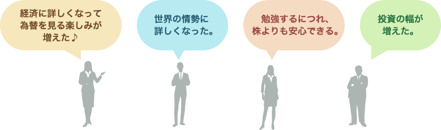 「経済に詳しくなって為替を見る楽しみが増えた♪」「勉強するにつれ、株よりも安心できる。」「世界の情勢に詳しくなった。」「投資の幅が増えた。」