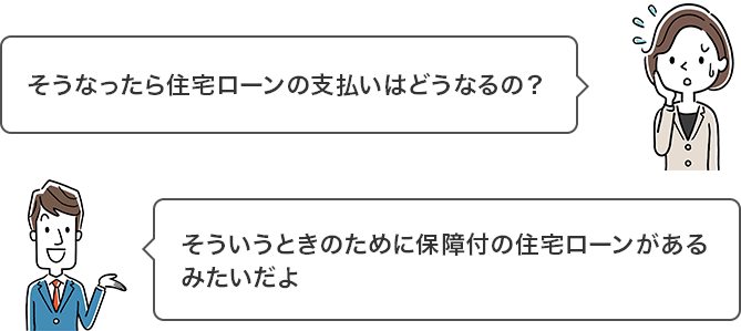 そうなったら住宅ローンの支払いはどうなるの? そういうときのために保障付の住宅ローンがあるみたいだよ