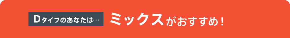 Dタイプのあなたは…ミックスがおすすめ！