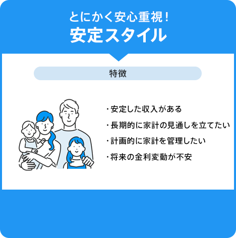 「とにかく安心重視！安定スタイル。特徴:安定した収入がある・長期的に家計の見通しを立てたい・計画的に家計を管理したい・将来の金利変動が不安」