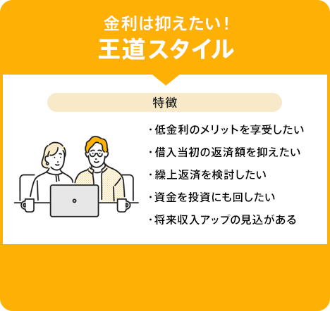 「金利は抑えたい！王道スタイル。特徴:低金利のメリットを享受したい・借入当初の返済額を抑えたい・繰上返済を検討したい・資金を投資にも回したい・将来収入アップの見込がある」