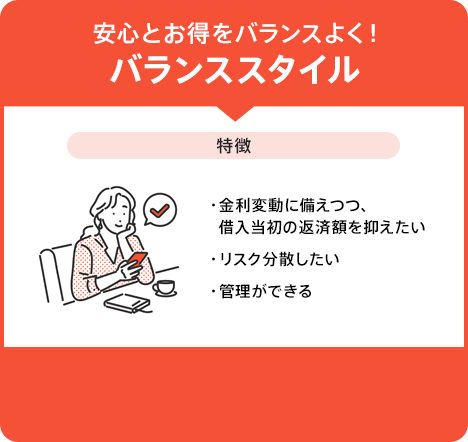 「安心とお得をバランスよく！バランススタイル。特徴:金利変動に備えつつ、借入当初の返済額を抑えたい・リスク分散したい・管理ができる」