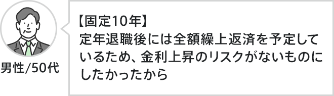 男性、50代。【固定10年】定年退職後には全額繰上返済を予定しているため、金利上昇のリスクがないものにしたかったから