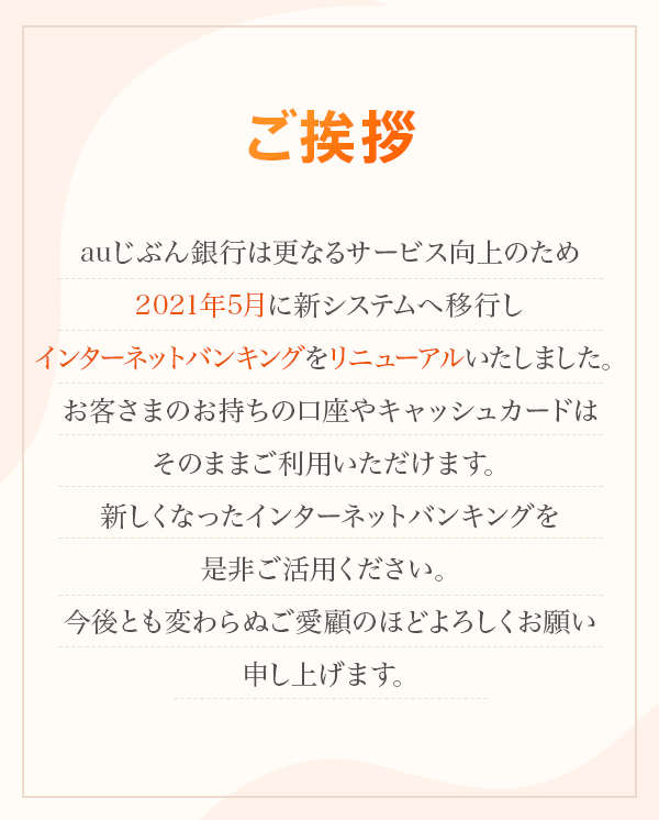 ご挨拶 auじぶん銀行は更なるサービス向上のため2021年5月に新システムへ移行しインターネットバンキングをリニューアルいたしました。 お客さまのお持ちの口座やキャッシュカードはそのままご利用いただけます。 新しくなったインターネットバンキングを是非ご活用ください。 今後とも変わらぬご愛顧のほどよろしくお願い申し上げます。