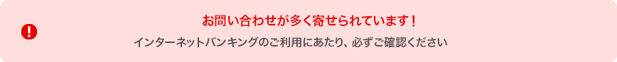 お問い合わせが多く寄せられています！ インターネットバンキングのご利用にあたり、必ずご確認ください