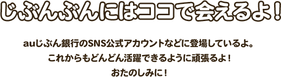 じぶんぶんにはココで会えるよ！ auじぶん銀行のSNS公式アカウントなどに登場しているよ。これからもどんどん活躍できるように頑張るよ！おたのしみに！