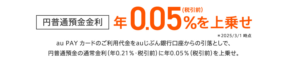 円普通預金金利 年0.05％（税引前）を上乗せ ＊2025/3/1 時点 au PAY カードのご利用代金をauじぶん銀行口座からの引落としで、円普通預金の通常金利（年0.21％・税引前）に年0.05％（税引前）を上乗せ。