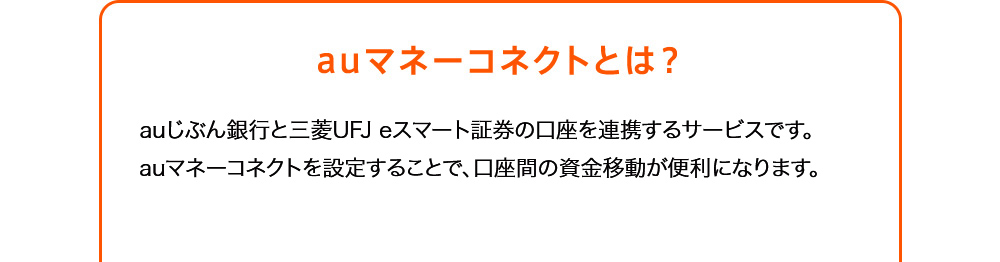 auマネーコネクトとは？ auじぶん銀行と三菱UFJ eスマート証券の口座を連携するサービスです。au マネーコネクトを設定することで、口座間の資金移動が便利になります。