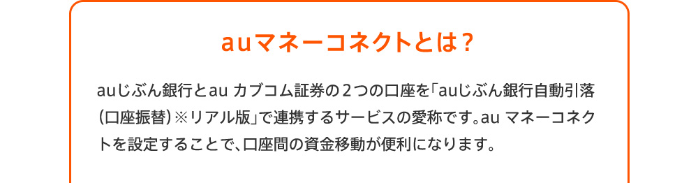 auマネーコネクトとは？ auじぶん銀行とau カブコム証券の口座を連携するサービスです。au マネーコネクトを設定することで、口座間の資金移動が便利になります。