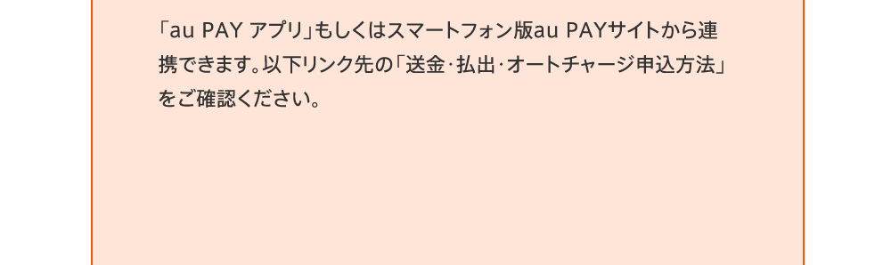 「au PAY アプリ」もしくはスマートフォン版au PAYサイトから連携できます。以下リンク先の「送金・払出・オートチャージ申込方法」をご確認ください。