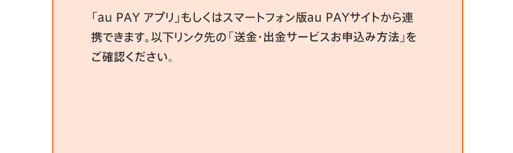 「au PAY アプリ」もしくはスマートフォン版au PAYサイトから連携できます。以下リンク先の「送金・出金サービスお申込み方法」をご確認ください。