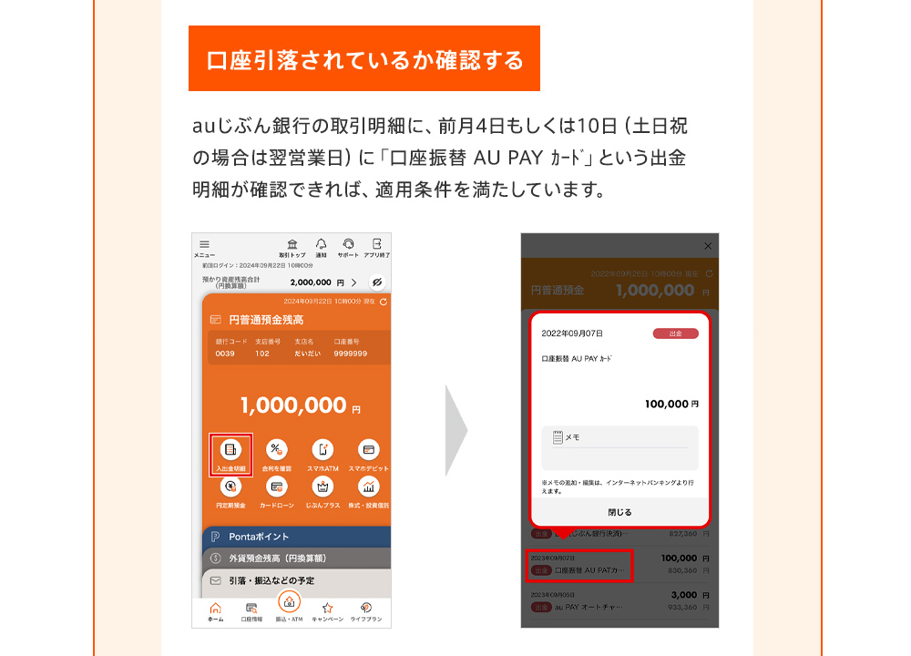 口座引落されているか確認する auじぶん銀行の取引明細に、前月4日もしくは10日（土日祝の場合は翌営業日）に「口座振替 AU PAY ｶｰﾄﾞ」という出金明細が確認できれば、適用条件を満たしています。
