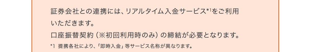 証券会社との連携には、リアルタイム入金サービス*1をご利用いただきます。口座振替契約（※初回利用時のみ）の締結が必要となります。*1 提携各社により、「即時入金」等サービス名称が異なります。