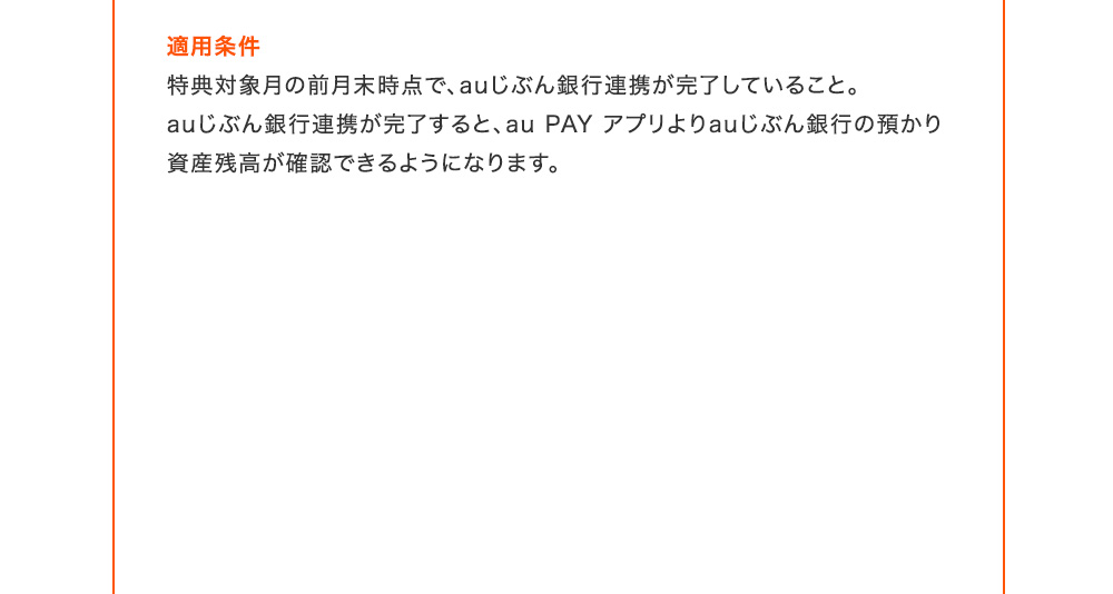 適用条件 特典対象月の前月末時点で、auじぶん銀行連携が完了していること。auじぶん銀行連携が完了すると、au PAY アプリよりauじぶん銀行の預かり資産残高が確認できるようになります。