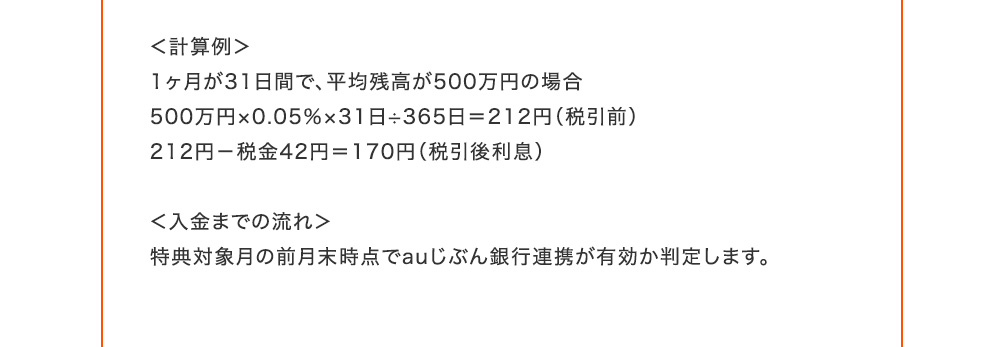 計算例 1ヶ月が31日間で、平均残高が500万円の場合 500万円×0.05％×31日÷365日=212円(税引前) 212円-税金42円=170円(税引後利息) 入金までの流れ 特典対象月の前月末時点でauじぶん銀行連携が有効か判定します。