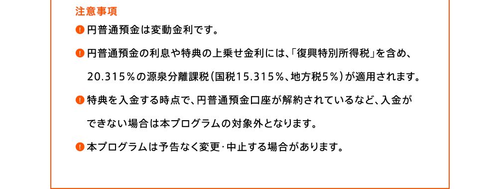 注意事項 円普通預金は変動金利です。円普通預金の利息や特典の上乗せ金利には、「復興特別所得税」を含め、20.315％の源泉分離課税(国税15.315％、地方税5％)が適用されます。特典を入金する時点で、円普通預金口座が解約されているなど、入金ができない場合は本プログラムの対象外となります。本プログラムは予告なく変更・中止する場合があります。