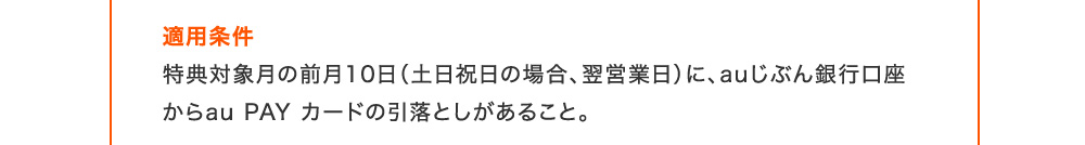 適用条件 特典対象月の前月10日(土日祝日の場合、翌営業日)に、auじぶん銀行口座からau PAY カードの引落としがあること。