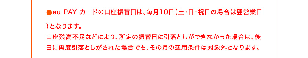 au PAY カードの口座振替日は、毎月10日(土・日・祝日の場合は翌営業日)となります。口座残高不足などにより、所定の振替日に引落としができなかった場合は、後日に再度引落としがされた場合でも、その月の適用条件は対象外となります。