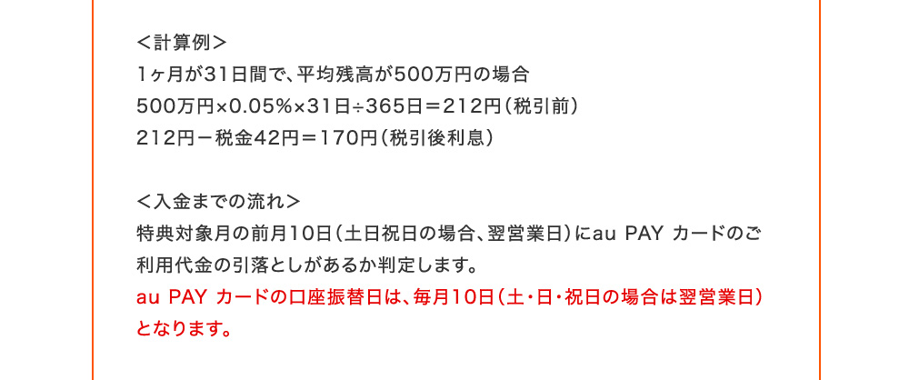 計算例 1ヶ月が31日間で、平均残高が500万円の場合 500万円×0.05％×31日÷365日=212円(税引前) 212円-税金42円=170円(税引後利息) 入金までの流れ 特典対象月の前月10日(土日祝日の場合、翌営業日)にau PAY カードのご利用代金の引落としがあるか判定します。au PAY カードの口座振替日は、毎月10日(土・日・祝日の場合は翌営業日)となります。