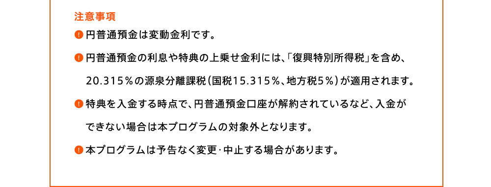 注意事項 円普通預金は変動金利です。円普通預金の利息や特典の上乗せ金利には、「復興特別所得税」を含め、20.315％の源泉分離課税(国税15.315％、地方税5％)が適用されます。特典を入金する時点で、円普通預金口座が解約されているなど、入金ができない場合は本プログラムの対象外となります。本プログラムは予告なく変更・中止する場合があります。