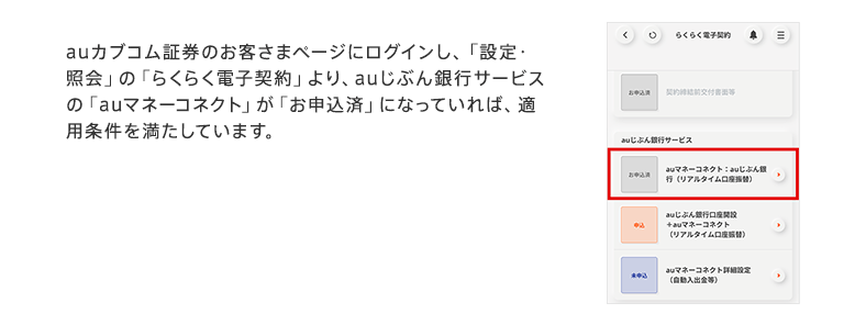 auカブコム証券のお客さまページにログインし、「設定・照会」の「らくらく電子契約」より、auじぶん銀行サービスの「auマネーコネクト」が「お申込済」になっていれば、適用条件を満たしています。