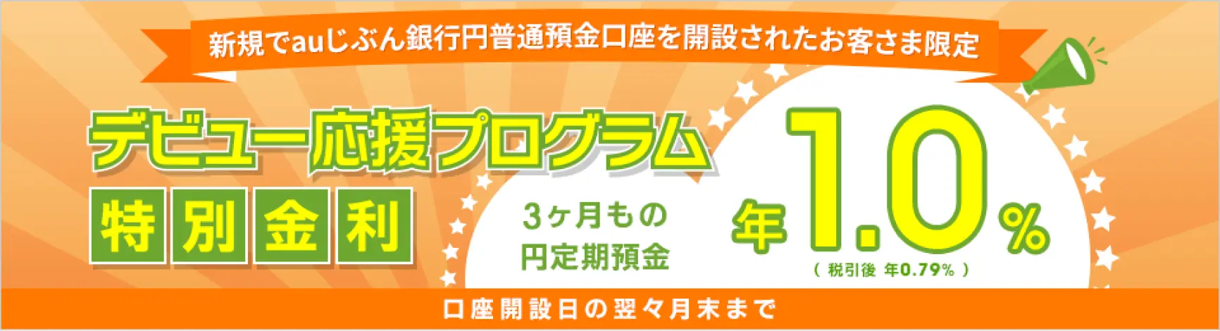 新規でauじぶん銀行円普通預金口座を開設されたお客さま限定 デビュー応援プログラム特別金利 3か月もの円定期預金 年1.0％（税引後 年0.79％） 口座開設日の翌々月末まで