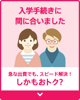 [急な出費でも、スピード解決！しかもおトク？] 入学手続きに間に合いました