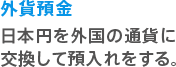 外貨預金 日本円を外国の通貨に交換して預入れをする。