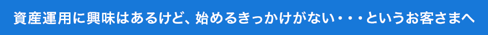 資産運用に興味はあるけど、始めるきっかけがない・・・というお客さまへ