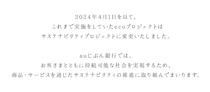 2024年4月1日を以て、これまで実施をしていたecoプロジェクトはサステナビリティプロジェクトに変更いたしました。auじぶん銀行では、お客さまとともに持続可能な社会を実現するため、商品・サービスを通じたサステナビリティの推進に取り組んでまいります。