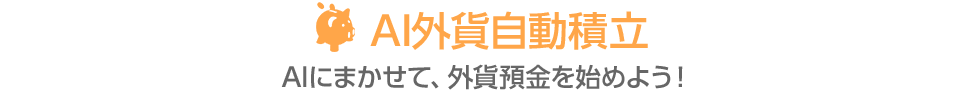 AI外貨自動積立 AIにまかせて、外貨預金を始めよう！