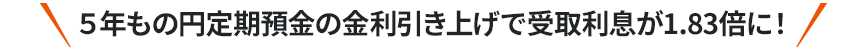 5年もの円定期預金の金利引き上げで受取利息が1.83倍に！